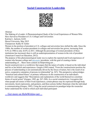 Social Constructivist Leadership
Abstract
The Making of a Leader: A Phenomenological Study of the Lived Experiences of Women Who
Have Served as President at U.S. Colleges and Universities
Katrina L. Jackson, Ed.D.
Drexel University, May 2015
Chairperson: Kathy D. Geller
Women in the position of president at U.S. colleges and universities have defied the odds. Since the
1980s, the number of women presidents in colleges and universities has grown, increasing from
9.5% in 1986 to only 26.0% in 2011. Although the percentage of women presidents of these
institutions has increased, there is still an underrepresentation of women in the role of president
(American Council on Education, 2012).
The purpose of this phenomenological study was to explore the reported and lived experiences of
women who became college and university presidents, with the goal of creating a better
understanding of ... Show more content on Helpwriting.net ...
Social constructivism is a worldview that argues that the nature of reality is based on the individual
and his or her beliefs and experiences. Gergen (1985) stated, "From the constructionist position the
process of understanding is not automatically driven by the forces of nature, but is the result of an
active, cooperative enterprise of persons in relationship" (p. 267). This perspective acknowledges
"historical and cultural biases" as primary influences on the construction of an individual's
worldview and suggests that "Descriptions and explanations of the world themselves constitute
forms of social action" (Gergen, 1985, pp. 267–268). As a social constructivist, I recognize that
when people tell stories of their lived experiences, certain phrases may be expressed through body
movements, facial expressions, and gestures, and these actions further illuminate what the individual
is communicating (Gergen, 1985). Using the social constructivist paradigm helps the researcher
better understand the world in which each individual participant
... Get more on HelpWriting.net ...
 