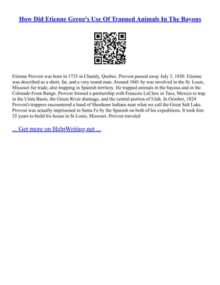 How Did Etienne Gregg's Use Of Trapped Animals In The Bayous
Etienne Provost was born in 1735 in Chamly, Quebec. Provost passed away July 3, 1850. Etienne
was described as a short, fat, and a very round man. Around 1841 he was involved in the St. Louis,
Missouri fur trade, also trapping in Spanish territory. He trapped animals in the bayous and in the
Colorado Front Range. Provost formed a partnership with Francois LeClerc in Taos, Mexico to trap
in the Uinta Basin, the Green River drainage, and the central portion of Utah. In October, 1824
Provost's trappers encountered a band of Shoshone Indians near what we call the Great Salt Lake.
Provost was actually imprisoned in Santa Fe by the Spanish on both of his expeditions. It took him
35 years to build his house in St Louis, Missouri. Provost traveled
... Get more on HelpWriting.net ...
 
