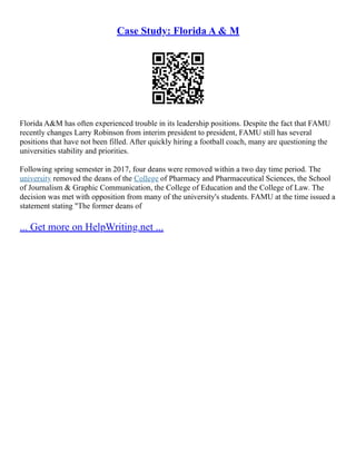 Case Study: Florida A & M
Florida A&M has often experienced trouble in its leadership positions. Despite the fact that FAMU
recently changes Larry Robinson from interim president to president, FAMU still has several
positions that have not been filled. After quickly hiring a football coach, many are questioning the
universities stability and priorities.
Following spring semester in 2017, four deans were removed within a two day time period. The
university removed the deans of the College of Pharmacy and Pharmaceutical Sciences, the School
of Journalism & Graphic Communication, the College of Education and the College of Law. The
decision was met with opposition from many of the university's students. FAMU at the time issued a
statement stating "The former deans of
... Get more on HelpWriting.net ...
 