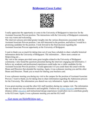 Bridgeport Cover Letter
I really appreciate the opportunity to come to the University of Bridgeport to interview for the
Assistant/Associate Provost position. The interactions with the University of Bridgeport community
was very warm and welcoming.
The interview process provided greater insights into the various dimensions associated with the
Assistant/Associate Provost position. I am still interested in the position, and believe I would be a
promising candidate for the position. I look forward to the final decision regarding the
Assistant/Associate Provost opportunity at the University of Bridgeport.
I want to thank you so much for taking time out of your busy schedule to share valuable historical
information about the University of Bridgeport. The information ... Show more content on
Helpwriting.net ...
My visit to the campus provided some great insights related to the University of Bridgeport
community. I also found the questions presented during the interview engaging and informative. I
believe my academic and professional experiences could make me a viable candidate for the
Assistant/Associate Provost position. I would appreciate it if you could share this email with the
Deans and Directors that attended the meeting. Again, it was a pleasure meeting you and the other
Deans and Directors. Thank you so much for sharing your business card.
It was a pleasure meeting you during my visit to the campus for the position of Assistant/Associate
Provost. I want to thank you for taking time to share information regarding the Admissions process
for the University. The information you shared was very informative. Again, thank you.
It was great meeting you and the other GLI staff members during my campus visit. The information
that was shared was very informative and insightful. I believe my higher education administrative,
distance online education and instructional design experiences would allow me to contribute greatly
to the GLI team. Again, it was a pleasure meeting you and the GLI staff
... Get more on HelpWriting.net ...
 