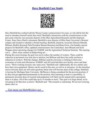 Dave Benfield Case Study
Dave Benfield has worked with the Wayne County commissioners for years, so why did he feel the
need to introduce himself earlier this week? Benfield's interactions with the commissioners in the
past came when he was associate director of the Ohio Agricultural Research and Development
Center. Since Steve Slack's retirement, Benfield is now director of Ohio State University's Wooster
campus and wanted to schedule a formal meeting. Benfield, joined by Associate Director Rhonda
Billman, BioHio Research Park President Shauna Brummet and Brian Gwin, who handles special
projects for Benfield's office, updated commissioners Jim Carmichael, Ann Obrecht and Scott
Wiggam about upcoming changes for OARDC and the Agricultural Technical Institute. The meeting
was a ... Show more content on Helpwriting.net ...
During this reenvisioning, the goal was not to reduce the number of workers. There could be
reduction in personnel over time due to attrition, but Billman said there has really not been a
reduction in workers. With the changes, Billman said the university is looking to find some
economies of scale and efficiencies. OARDC and ATI each had their own facility crews and land
crews. "We're working toward a one–team crew," Benfield said. Additionally, the two entities also
have their own equipment. Money can be saved in this area, as well as in insurance. As the transition
moves forward, there are still some questions about who will become dean of the college. Hendrick
is leaving for Michigan State University. McPheron is being considered for the provost position; if
he does not get appointed permanently to the position, then returning as dean is a possibility. A
permanent associate dean of research and graduation will likely not be named until a permanent
dean is in place. All of this could take up to 18 months or more. "Our goal is to forge ahead; we're
not going to let that slow us down," Benfield said. "The research is continuing. We are not worrying
about who's in
... Get more on HelpWriting.net ...
 