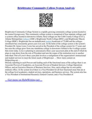 Brightwater Community College System Analysis
Brightwater Community College System is a rapidly growing community college system located in
the central Georgia area. This community college system is comprised of four separate colleges and
a systems office located in downtown Atlanta; these colleges are the Cobb County College (CCC),
Atlanta Metropolitan College (AMC), Brightwater North College (BNC), and Brightwater Macon
College (BMC). Brightwater has an unduplicated student headcount of 75,000 and the colleges
enrollment has consistently grown year over year. At the helm of the college system is the system's
President Dr. James Lowe; Lowe has served as the President of the college system for 17 years and
has seen the college grow from one standalone college in downtown Atlanta to the 4 college system
that exists today. Lowe is planning to announced a three–year succession plan at the end of which he
plans to step down from the role of President and turn the reigns of the institution over to another
individual. Part of Lowe's three–year plan involves a realignment of the organization's instructional
and student services to meet the future needs of Brightwater. ... Show more content on
Helpwriting.net ...
Directly reporting to each Provost and leading each of the functional areas of the college there is an
Associate Provost of Academics, an Associate Provost of Student Services, College Operations
Officer, and an Executive Director of Business Services. Also, each college has its own public
relations office. At the system level there is a Vice President for all four functional areas that are at
the college level academics, student services, operations, and business services. The system also has
a Vice President of Institutional Research, General Counsel, and a Vice President of
... Get more on HelpWriting.net ...
 
