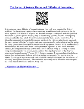 The Impact of Systems Theory and Diffusion of Innovation...
Systems theory versus diffusion of innovation theory: How both have impacted the field of
healthcare The foundational concept of systems theory is as old as Aristotle's statement that the
whole is greater than the sum of its parts. But when the biologist Ludwig Von Bertalanffy created
the concept of general systems theory (GST), he was reacting against a powerful contemporary
emphasis within his field which stressed reductionism rather than a holistic perspective. "He
fathered an organismic approach to biology as a reaction to the vitalism–reductionism arguments
that were rampant in his day," which focused upon components of organisms instead and the notion
that living systems were innately different than non–living systems (Provost 2011). Von Bertalanffy
instead stressed that all systems shared similar properties, regardless of their nature. First and
foremost, the components of every system from a cell to a human being, to a society of human
beings must be understood in consort, not in isolation This signified "a unity of the observed
universe and hence of science" (Provost 2011). Systems are open, dynamic, and capable of change
because they are in constant dialogue with the rest of the environment. "An open system that
imports free energy or negative entropy from the outside can legitimately proceed toward states of
increasing heterogeneity and order," whether human and 'living' and/or nonhuman and conceptual
and social (such as a business) (Provost 2011). This
... Get more on HelpWriting.net ...
 