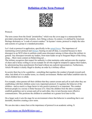 Definition of the Term Protocol
Protocol.
The term comes from the Greek "protokollon," which was the cover page to a manuscript that
provided a description of the contents...how fitting a choice. In context, it is defined by American
Heritage dictionary as "a code of correct conduct." In layman 's terms, protocol is simply the rules
and customs of a group or a standard procedure.
Let 's look at protocol in application, specifically in the armed forces. The importance of
maintaining correct protocol and Military bearing on and off duty, is essential because to show
disrespect to an NCO when in uniform could cause disrespect among civilians about the military in
general. Any disrespect towards my leaders, from team leader on up to Sergeant Major of the Army,
along ... Show more content on Helpwriting.net ...
The military recognizes that respect for authority is what maintains order and prevents the eruption
of chaos and is hence willing to set an example for all who might be tempted to oppose their leaders,
by administering these punishments first hand without any judicial representatives. Furthermore,
Article 90 makes it clearly illegal to disobey an order by a military officer.
In society there has to be a guideline––something that regulates the conduct of people toward each
other. Just think of it in smaller terms, in a family environment. Mother and Father establish rules by
which children have to abide.
For example, when parents tell their children that they cannot scream and yell at each other they are
establishing with their children some (very important) protocol. It regulates the behavior of the
children––and as much is a huge factor in why positive protocol is so important. The conduct
between people in a society is better because of it. Since the children from the above example
establish guidelines not to scream and yell at each other, they in turn become more effective
communicators. This positions the children to contribute on a greater level later in life.
On a larger scale it sets the stage for an environment where that behavior is something that is not
desirable, therefore creating a new norm.
We can also take a stance here at the importance of protocol in an academic setting. It
... Get more on HelpWriting.net ...
 