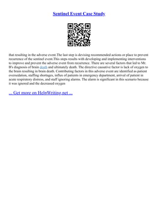 Sentinel Event Case Study
that resulting in the adverse event.The last step is devising recommended actions or place to prevent
recurrence of the sentinel event.This steps results with developing and implementing interventions
to improve and prevent the adverse event from recurrence. There are several factors that led to Mr.
B's diagnosis of brain death and ultimately death. The directive causative factor is lack of oxygen to
the brain resulting in brain death. Contributing factors in this adverse event are identified as patient
oversedation, staffing shortages, influx of patients in emergency department, arrival of patient in
acute respiratory distress, and staff ignoring alarms. The alarm is significant in this scenario because
it was ignored and the decreased oxygen
... Get more on HelpWriting.net ...
 