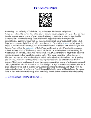 FYE Analysis Paper
Examining The University of Toledo's FYE Courses from a Structural Perspective
When one looks at the current state of the course from the structural perspective, one does not have
look far as there was no system of governance, leadership or structure in place in regard to The
University's FYE course offerings due to the dismantling of the office by the previous
administration, recently however that has changed. I mentioned earlier in my analysis that a task
force has been assembled which will take on the initiative of providing structure and direction in
regard to our FYE course offerings. The initiative for structure and robust FYE courses began with
Provost Andrew Hsu, the University of Toledo's current Executive Vice–President for Academic
Affairs. The execution of this initiative has been left to Dr. Brian Ashburner who is currently the
Vice Provost for Student Affairs, who reports to Dr. Hsu. Dr. Ashburner will be given the authority
over the group as well as provide the vertical and ... Show more content on Helpwriting.net ...
The task force consists of administrative, technical, and academic staff who have a set of guiding
principles to get it started on the path to addressing the inconsistencies of the University's FYE
courses. This is important because it gives the group a clear defined course of action and a standard
of its expectations, "Once a situation is defined as subject to a particular rule, the course of action is
clear, straightforward and, in an ideal world, almost automatic" (Bolman&Deal, p.52). From the
information I gathered from Success Coach Shawna Babula the group will begin laying the ground
work of first steps toward university–wide uniformity for the courses, currently they are working
... Get more on HelpWriting.net ...
 