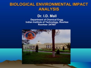 BIOLOGICAL EENNVVIIRROONNMMEENNTTAALL IIMMPPAACCTT 
AANNAALLYYSSIISS 
Dr. I.D. Mall 
Department of Chemical Engg. 
Indian Institute of Technology, Roorkee 
Roorkee- 247667 
 