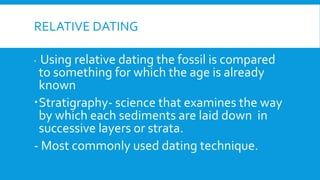 RELATIVE DATING
 Using relative dating the fossil is compared
to something for which the age is already
known
Stratigraphy- science that examines the way
by which each sediments are laid down in
successive layers or strata.
- Most commonly used dating technique.
 