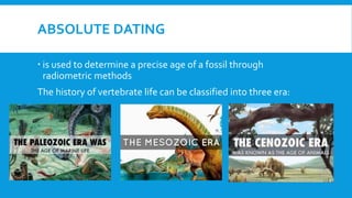 ABSOLUTE DATING
 is used to determine a precise age of a fossil through
radiometric methods
The history of vertebrate life can be classified into three era:
 