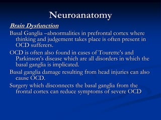 Neuroanatomy
Brain Dysfunction
Basal Ganglia –abnormalities in prefrontal cortex where
thinking and judgement takes place is often present in
OCD sufferers.
OCD is often also found in cases of Tourette’s and
Parkinson’s disease which are all disorders in which the
basal ganglia is implicated.
Basal ganglia damage resulting from head injuries can also
cause OCD.
Surgery which disconnects the basal ganglia from the
frontal cortex can reduce symptoms of severe OCD

 