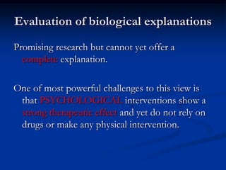 Evaluation of biological explanations
Promising research but cannot yet offer a
complete explanation.
One of most powerful challenges to this view is
that PSYCHOLOGICAL interventions show a
strong therapeutic effect and yet do not rely on
drugs or make any physical intervention.

 