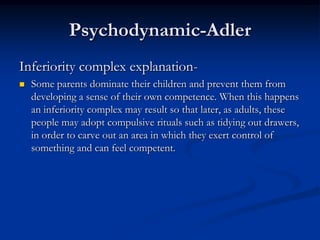 Psychodynamic-Adler
Inferiority complex explanation

Some parents dominate their children and prevent them from
developing a sense of their own competence. When this happens
an inferiority complex may result so that later, as adults, these
people may adopt compulsive rituals such as tidying out drawers,
in order to carve out an area in which they exert control of
something and can feel competent.

 
