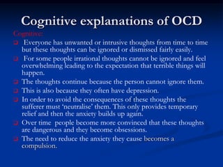 Cognitive explanations of OCD
Cognitive:
 Everyone has unwanted or intrusive thoughts from time to time
but these thoughts can be ignored or dismissed fairly easily.
 For some people irrational thoughts cannot be ignored and feel
overwhelming leading to the expectation that terrible things will
happen.
 The thoughts continue because the person cannot ignore them.
 This is also because they often have depression.
 In order to avoid the consequences of these thoughts the
sufferer must ‘neutralise’ them. This only provides temporary
relief and then the anxiety builds up again.
 Over time people become more convinced that these thoughts
are dangerous and they become obsessions.
 The need to reduce the anxiety they cause becomes a
compulsion.

 
