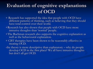 Evaluation of cognitive explanations
of OCD
+ Research has supported the idea that people with OCD have
different patterns of thinking, such as believing that they should
have total control over their world.
+Research has also shown that people with OCD have more
intrusive thoughts than ‘normal’ people.
+The Rachman research also supports the cognitive explanation as
well as the behavioural explanation.
+ CBT therapies have been shown to be reasonably effective in
treating OCD.
-the theory is more descriptive than explanatory – why do people
develop OCD in the first place? We all have intrusive thoughts
but don’t all get OCD.

 