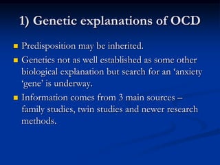 1) Genetic explanations of OCD






Predisposition may be inherited.
Genetics not as well established as some other
biological explanation but search for an ‘anxiety
‘gene’ is underway.
Information comes from 3 main sources –
family studies, twin studies and newer research
methods.

 