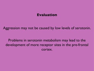 Evaluation Aggression may not be caused by low levels of serotonin. Problems in serotonin metabolism may lead to the development of more receptor sites in the pre-frontal cortex. 