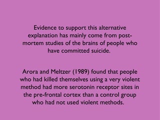 Evidence to support this alternative explanation has mainly come from post-mortem studies of the brains of people who have committed suicide.  Arora and Meltzer (1989) found that people who had killed themselves using a very violent method had more serotonin receptor sites in the pre-frontal cortex than a control group who had not used violent methods.  