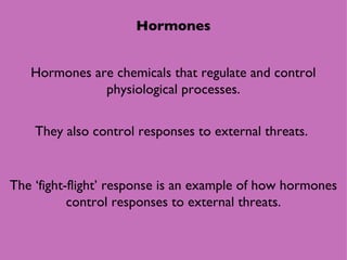 Hormones Hormones are chemicals that regulate and control physiological processes. They also control responses to external threats.  The ‘fight-flight’ response is an example of how hormones control responses to external threats. 