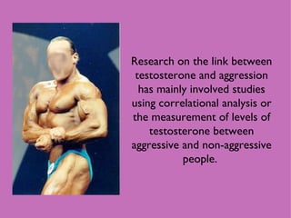 Research on the link between testosterone and aggression has mainly involved studies using correlational analysis or the measurement of levels of testosterone between aggressive and non-aggressive people.  