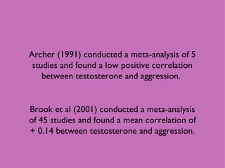 Archer (1991) conducted a meta-analysis of 5 studies and found a low positive correlation between testosterone and aggression.  Brook et al (2001) conducted a meta-analysis of 45 studies and found a mean correlation of + 0.14 between testosterone and aggression. 