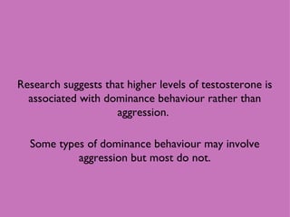 Research suggests that higher levels of testosterone is associated with dominance behaviour rather than aggression.  Some types of dominance behaviour may involve aggression but most do not. 