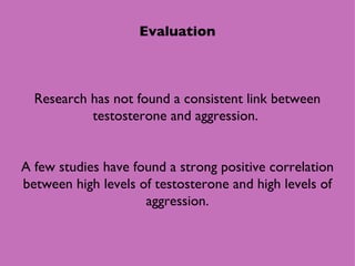 Evaluation Research has not found a consistent link between testosterone and aggression.  A few studies have found a strong positive correlation between high levels of testosterone and high levels of aggression. 