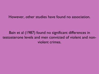 However, other studies have found no association. Bain et al (1987) found no significant differences in testosterone levels and men convicted of violent and non-violent crimes. 