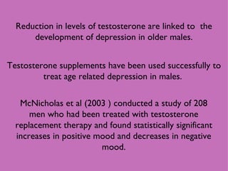 Testosterone supplements have been used successfully to treat age related depression in males.  McNicholas et al (2003 ) conducted a study of 208 men who had been treated with testosterone replacement therapy and found statistically significant increases in positive mood and decreases in negative mood. Reduction in levels of testosterone are linked to  the development of depression in older males. 