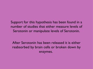 Support for this hypothesis has been found in a number of studies that either measure levels of Serotonin or manipulate levels of Serotonin. After Serotonin has been released it is either reabsorbed by brain cells or broken down by enzymes.  