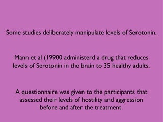 Some studies deliberately manipulate levels of Serotonin. Mann et al (19900 administerd a drug that reduces levels of Serotonin in the brain to 35 healthy adults. A questionnaire was given to the participants that assessed their levels of hostility and aggression before and after the treatment. 