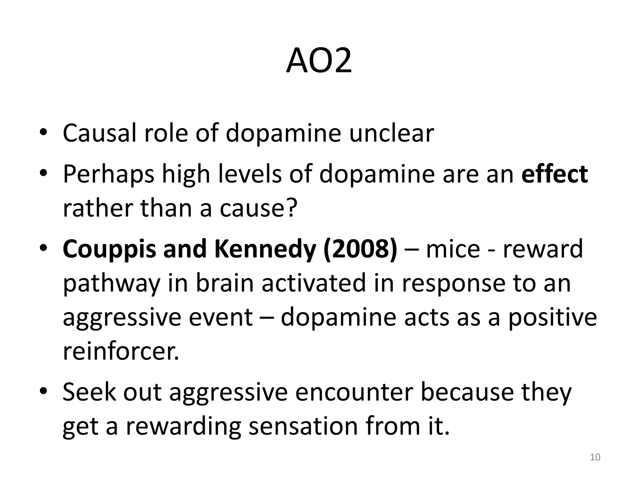 AO2Causal role of dopamine unclearPerhaps high levels of dopamine are an effect rather than a cause?Couppis and Kennedy (2008) – mice - reward pathway in brain activated in response to an aggressive event – dopamine acts as a positive reinforcer.Seek out aggressive encounter because they get a rewarding sensation from it.10