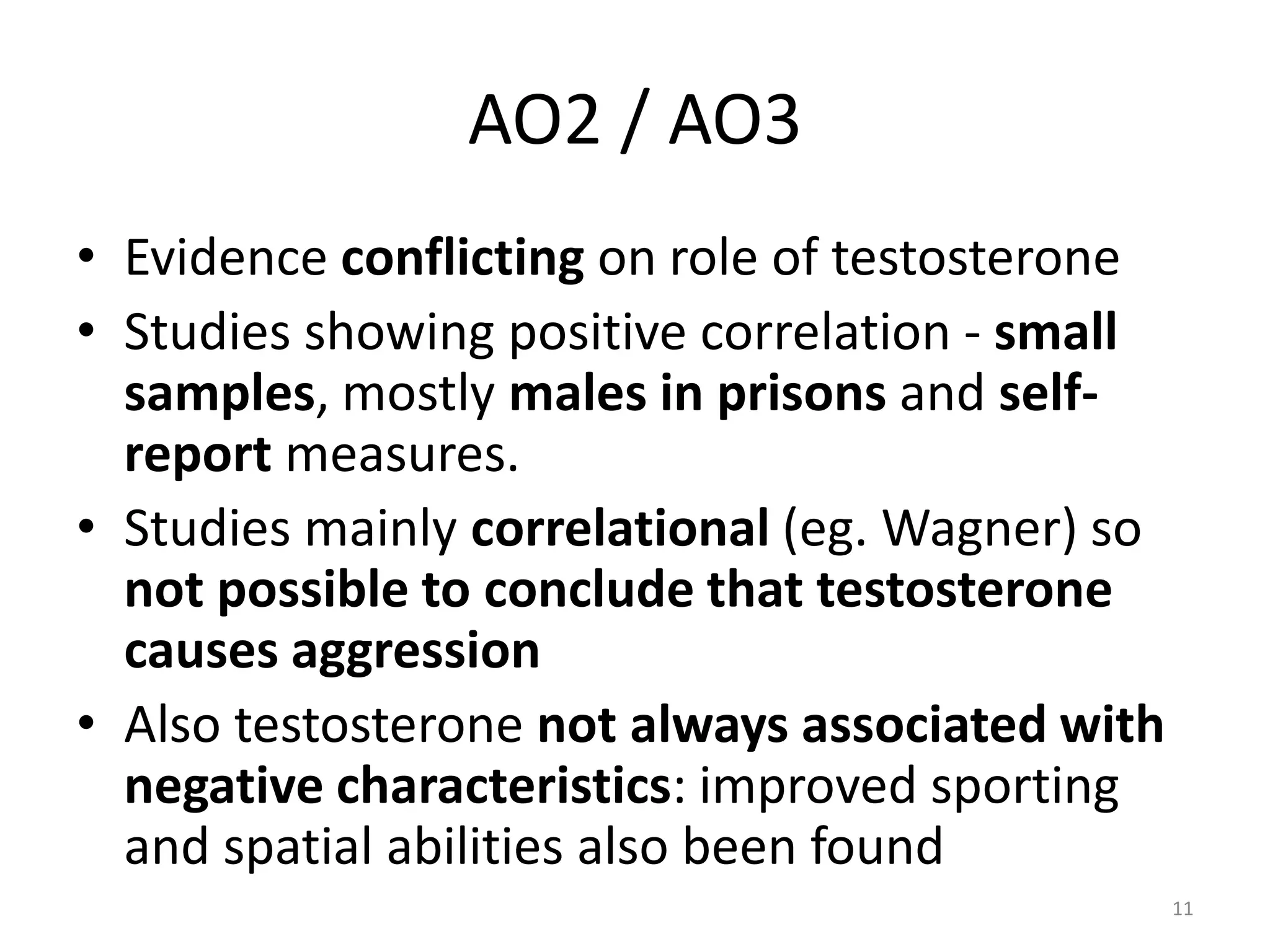 AO2 / AO3Evidence conflicting on role of testosteroneStudies showing positive correlation - small samples, mostly males in prisons and self-report measures.Studies mainly correlational (eg. Wagner) so not possible to conclude that testosterone causes aggressionAlso testosterone not always associated with negative characteristics: improved sporting and spatial abilities also been found11