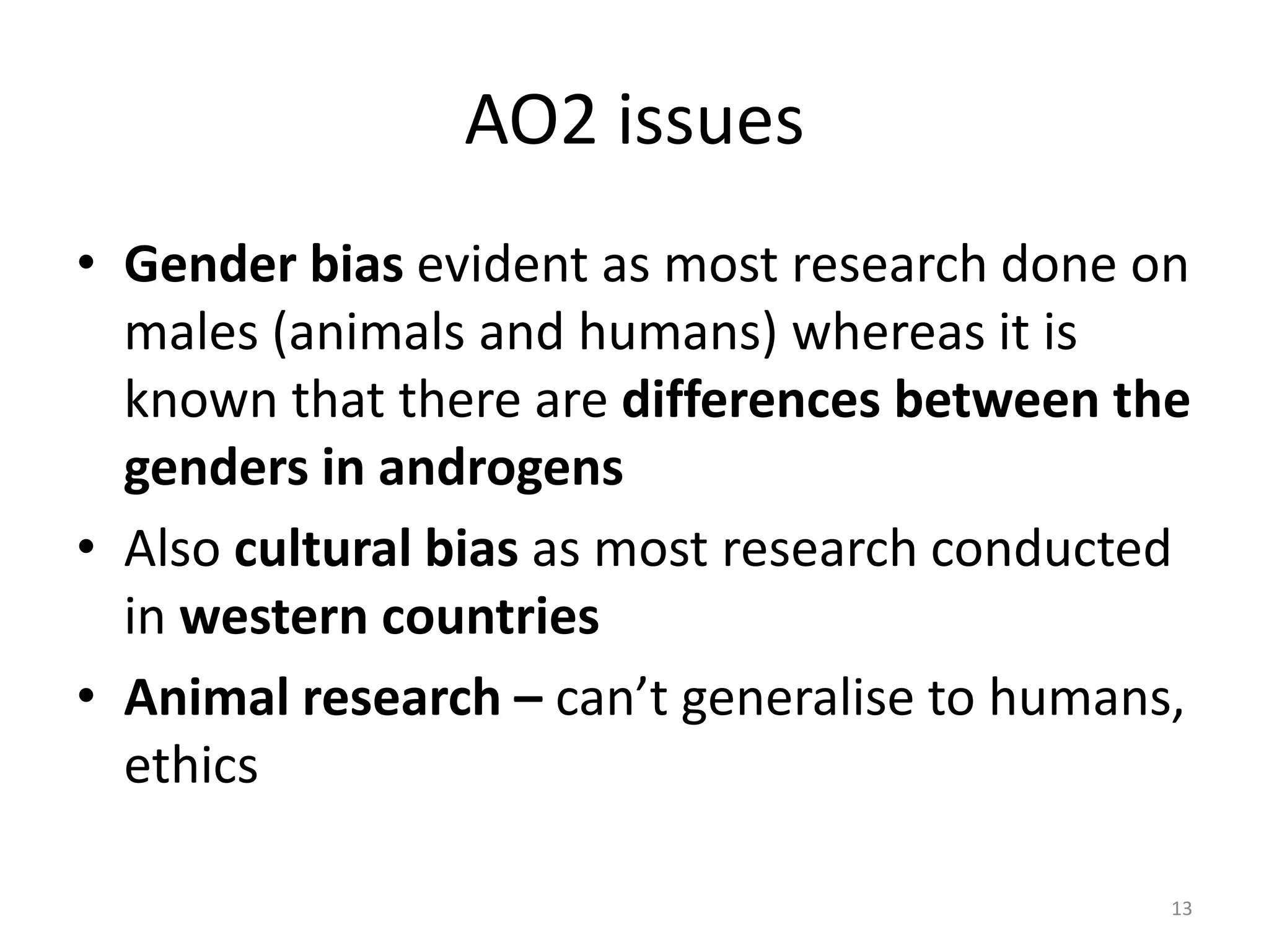 AO2 issuesGender bias evident as most research done on males (animals and humans) whereas it is known that there are differences between the genders in androgensAlso cultural bias as most research conducted in western countriesAnimal research – can’t generalise to humans, ethics13