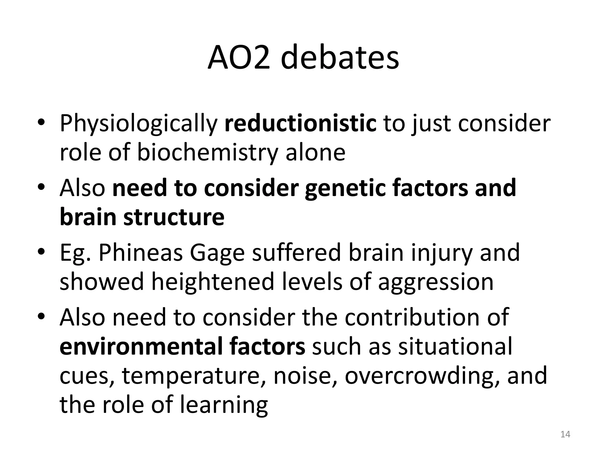 AO2 debatesPhysiologically reductionistic to just consider role of biochemistry aloneAlso need to consider genetic factors and brain structure Eg. Phineas Gage suffered brain injury and showed heightened levels of aggressionAlso need to consider the contribution of environmental factors such as situational cues, temperature, noise, overcrowding, and the role of learning14
