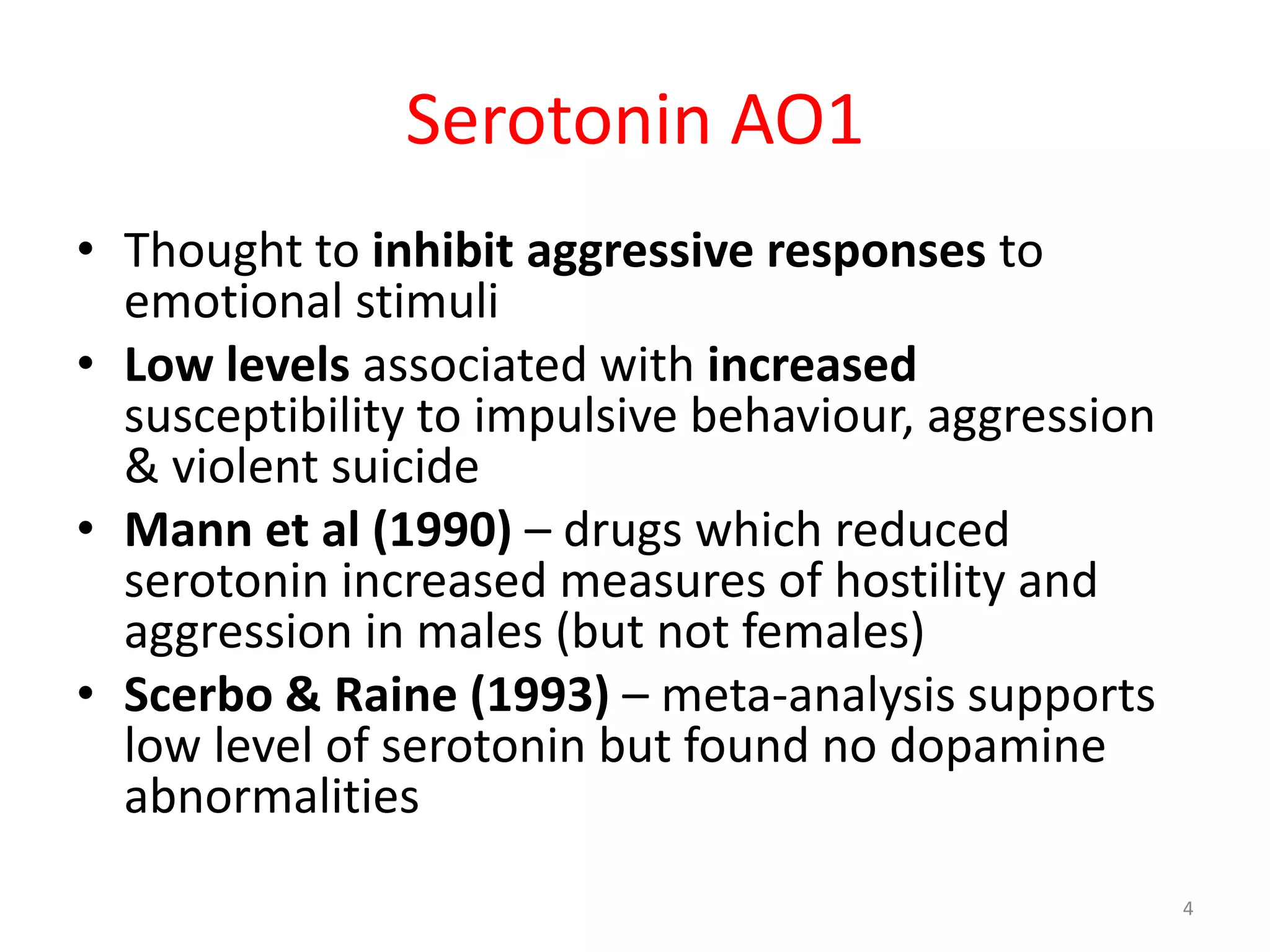 Serotonin AO1 Thought to inhibit aggressive responses to emotional stimuliLow levels associated with increased susceptibility to impulsive behaviour, aggression & violent suicideMann et al (1990) – drugs which reduced serotonin increased measures of hostility and aggression in males (but not females)Scerbo & Raine (1993) – meta-analysis supports low level of serotonin but found no dopamine abnormalities4
