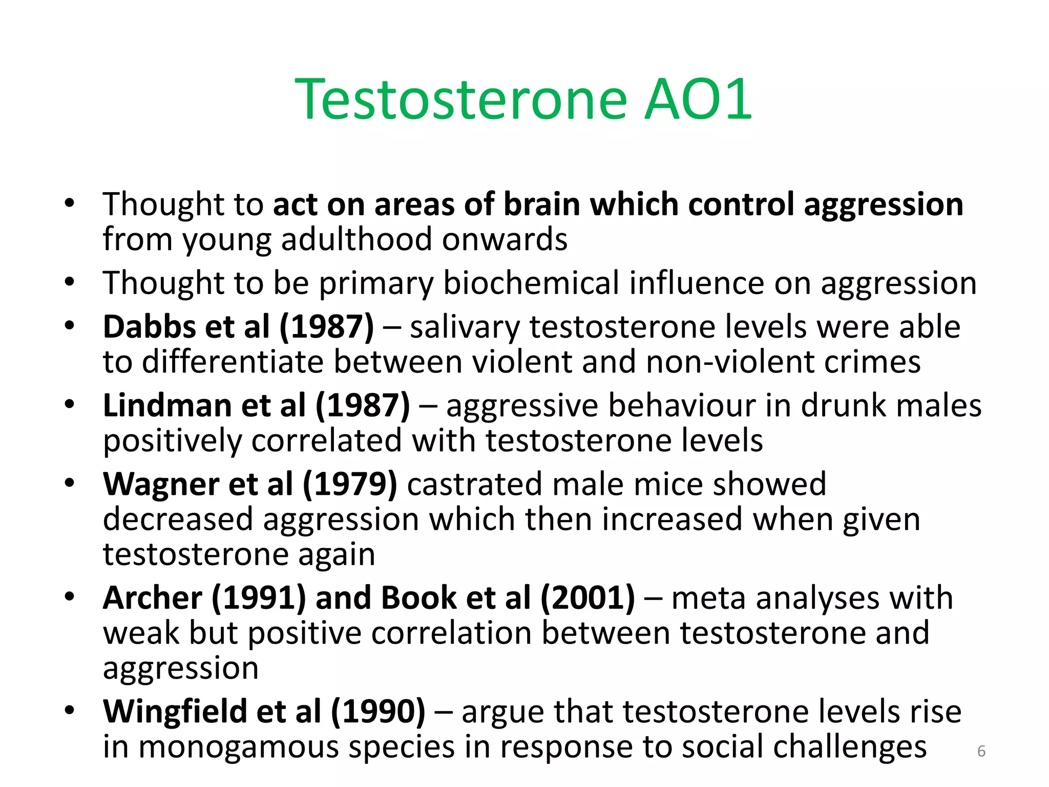 Testosterone AO1Thought to act on areas of brain which control aggression from young adulthood onwardsThought to be primary biochemical influence on aggressionDabbs et al (1987) – salivary testosterone levels were able to differentiate between violent and non-violent crimesLindman et al (1987) – aggressive behaviour in drunk males positively correlated with testosterone levelsWagner et al (1979) castrated male mice showed decreased aggression which then increased when given testosterone againArcher (1991) and Book et al (2001) – meta analyses with weak but positive correlation between testosterone and aggressionWingfield et al (1990) – argue that testosterone levels rise in monogamous species in response to social challenges6