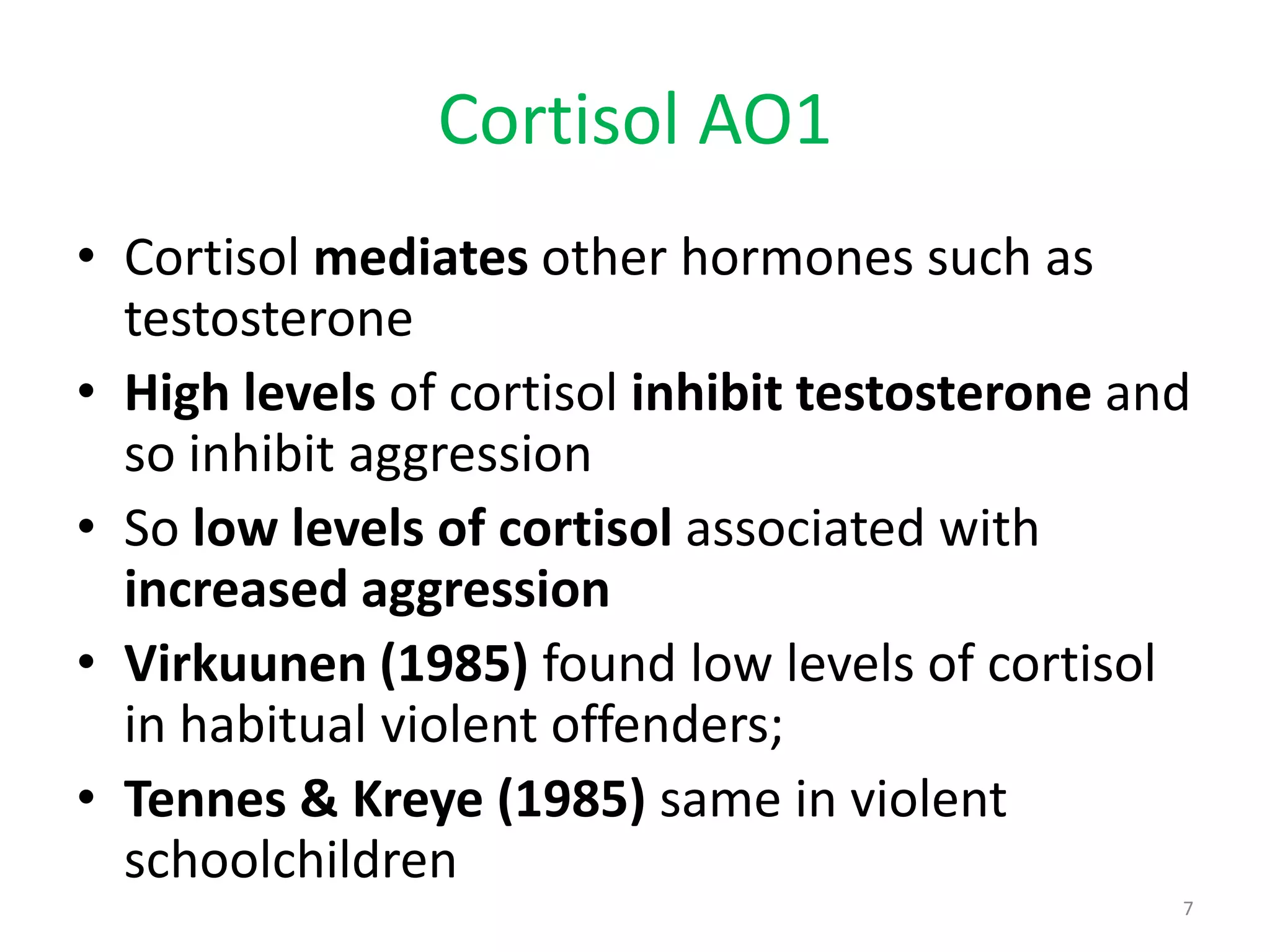 Cortisol AO1 Cortisol mediates other hormones such as testosteroneHigh levels of cortisol inhibit testosterone and so inhibit aggressionSo low levels of cortisol associated with increased aggressionVirkuunen (1985) found low levels of cortisol in habitual violent offenders;Tennes & Kreye (1985) same in violent schoolchildren7