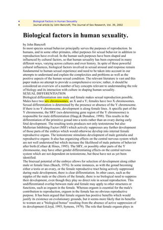 •           Biological Factors in Human Sexuality
•           Journal article by John Bancroft; The Journal of Sex Research, Vol. 39, 2002



    Biological factors in human sexuality.
    by John Bancroft
    In most species sexual behavior principally serves the purposes of reproduction. In
    humans, and in some other primates, other purposes for sexual behavior in addition to
    reproduction have evolved. In the human such purposes have been shaped and
    influenced by cultural factors, so that human sexuality has been expressed in many
    different ways, varying across cultures and over history. In spite of these powerful
    cultural influences, biological factors involved in sexual arousal and response remain
    fundamental to human sexual experience and need to be taken into account in our
    attempts to understand and explain the complexities and problems as well as the
    positive aspects of the human sexual condition. The relevant literature is vast and this
    paper makes no attempt to provide a comprehensive review; rather, it should be
    considered an overview of a number of key concepts relevant to understanding the role
    of biology and its interaction with culture in shaping human sexuality.
    SEXUAL DIFFERENTIATION
    Biological differentiation into male and female makes sexual reproduction possible.
    Males have two sex chromosomes, an X and a Y; females have two X chromosomes.
    Sexual differentiation is determined by the presence or absence of the Y chromosome.
    If there is no Y chromosome, development is along female lines. A specific part of the
    Y chromosome, the SRY (sex-determining gene region of the Y chromosome) is
    responsible for male differentiation (Haqq & Donahoe, 1998). This results in the
    differentiation of the primitive gonad into a testis rather than an ovary during early
    fetal development. The resulting testis produces not only testosterone but also
    Mullerian Inhibiting Factor (MIF) which actively suppresses any further development
    of those parts of the embryo which would otherwise develop into internal female
    reproductive organs. The testosterone stimulates development of male genitalia and
    reproductive organs: It also has organizing effects on the central nervous system which
    are not well understood but which increase the likelihood of male patterns of behavior
    after birth (Collaer & Hines, 1995). The SRY, or possibly other parts of the Y
    chromosome, may have other gender differentiating effects on the central nervous
    system which are not dependent on testosterone, but these have not as yet been
    identified.
    The bisexual potential of the embryo allows for selection of development along either
    male or female lines (Beach, 1976). In some instances, as with the gonad becoming
    either a testis or an ovary, or the female reproductive tract being actively suppressed
    during male development, there is clear differentiation. In other cases, such as the
    nipples of the male or the clitoris of the female, there is no biological need to suppress
    their development, even though they play no direct role in sexual reproduction. This
    undifferentiated overlap between male and female may apply to other structures or
    functions, such as orgasm in the female. Whereas orgasm is essential for the male's
    contribution to reproduction, orgasm in the female has no obvious reproductive
    purpose. It has been argued that female orgasm has positive benefits which would
    justify its existence on evolutionary grounds, but it seems more likely that its benefits
    to women are a "biological bonus" resulting from the absence of active suppression of
    its development (Lloyd, 1993; Symons, 1979). The role that female orgasm plays in
 