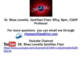 Dr. Rhea Lowella Santillan-Fiser, RPsy, Rpm, CSIOP
Professor
For more questions you can email me through
rheasantillan@live.com
Youtube Channel
DR. Rhea Lowella Santillan Fiser
https://www.youtube.com/channel/UChWhr-Lk0o5mo6mXQR-
SGOA
 