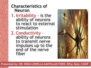 Characteristics of
Neuron
1. Irritability – is the
ability of neurons
to react to external
stimulation
2. Conductivity –
ability of neurons
to transmit nerve
impulses up to the
end of the nerve
fiber
Presented by: DR. RHEA LOWELLA SANTILLAN FISER, RPsy, Rpm, CSIOP
 