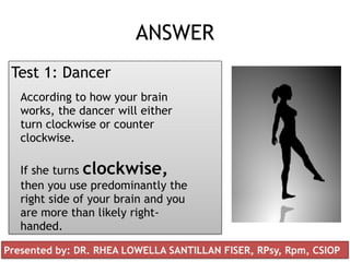 ANSWER
Test 1: Dancer
According to how your brain
works, the dancer will either
turn clockwise or counter
clockwise.
If she turns clockwise,
then you use predominantly the
right side of your brain and you
are more than likely right-
handed.
Presented by: DR. RHEA LOWELLA SANTILLAN FISER, RPsy, Rpm, CSIOP
 