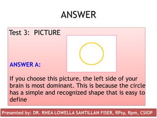 ANSWER
Test 3: PICTURE
ANSWER A:
If you choose this picture, the left side of your
brain is most dominant. This is because the circle
has a simple and recognized shape that is easy to
define
Presented by: DR. RHEA LOWELLA SANTILLAN FISER, RPsy, Rpm, CSIOP
 