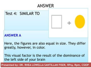 Presented by: DR. RHEA LOWELLA G.
SANTILLAN, CSIOP, Rpm
ANSWER 
Test 4: SIMILAR TO
ANSWER A
Here, the figures are also equal in size. They differ
greatly, however, in color.
This visual factor is the result of the dominance of
the left side of your brain
Presented by: DR. RHEA LOWELLA SANTILLAN FISER, RPsy, Rpm, CSIOP
 