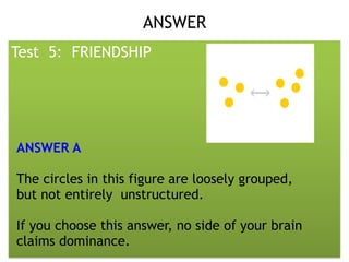 Presented by: DR. RHEA LOWELLA G.
SANTILLAN, CSIOP, Rpm
ANSWER 
Test 5: FRIENDSHIP
ANSWER A
The circles in this figure are loosely grouped,
but not entirely unstructured.
If you choose this answer, no side of your brain
claims dominance.
 