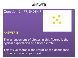 Presented by: DR. RHEA LOWELLA G.
SANTILLAN, CSIOP, Rpm
ANSWER 
Question 5: FRIENDSHIP
ANSWER B
The arrangement of circles in this figures is the
typical expectation of a friend circle.
This visual factor is the result of the dominance
of the left side of your brain
 