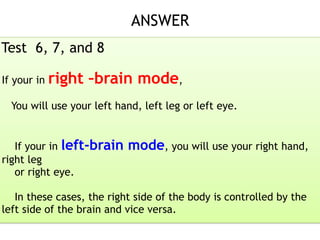 ANSWER 
Test 6, 7, and 8
If your in right –brain mode,
You will use your left hand, left leg or left eye.
If your in left-brain mode, you will use your right hand,
right leg
or right eye.
In these cases, the right side of the body is controlled by the
left side of the brain and vice versa.
 