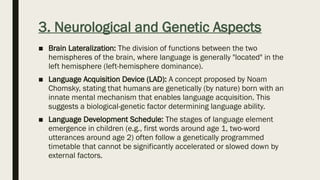 3. Neurological and Genetic Aspects
■ Brain Lateralization: The division of functions between the two
hemispheres of the brain, where language is generally "located" in the
left hemisphere (left-hemisphere dominance).
■ Language Acquisition Device (LAD): A concept proposed by Noam
Chomsky, stating that humans are genetically (by nature) born with an
innate mental mechanism that enables language acquisition. This
suggests a biological-genetic factor determining language ability.
■ Language Development Schedule: The stages of language element
emergence in children (e.g., first words around age 1, two-word
utterances around age 2) often follow a genetically programmed
timetable that cannot be significantly accelerated or slowed down by
external factors.
 