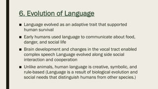 6. Evolution of Language
■ Language evolved as an adaptive trait that supported
human survival
■ Early humans used language to communicate about food,
danger, and social life
■ Brain development and changes in the vocal tract enabled
complex speech Language evolved along side social
interaction and cooperation
■ Unlike animals, human language is creative, symbolic, and
rule-based (Language is a result of biological evolution and
social needs that distinguish humans from other species.)
 