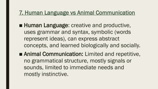 7. Human Language vs Animal Communication
■ Human Language: creative and productive,
uses grammar and syntax, symbolic (words
represent ideas), can express abstract
concepts, and learned biologically and socially.
■ Animal Communication: Limited and repetitive,
no grammatical structure, mostly signals or
sounds, limited to immediate needs and
mostly instinctive.
 