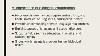 8. Importance of Biological Foundations
■ Helps explain how humans acquire and use language
Useful in education, linguistics, and speech therapy
■ Provides understanding of brain–language relationships
■ Explains causes of language and speech disorders
■ Supports fields such as education, linguistics, and
speech therapy
■ Shows why language is a unique human biological
ability
 